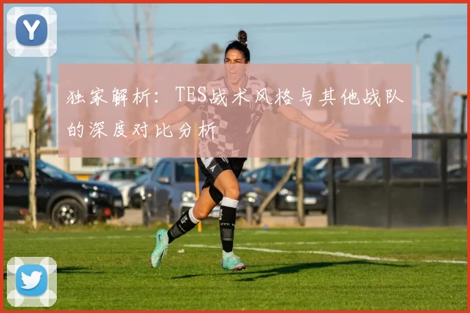 独家解析：TES战术风格与其他战队的深度对比分析
