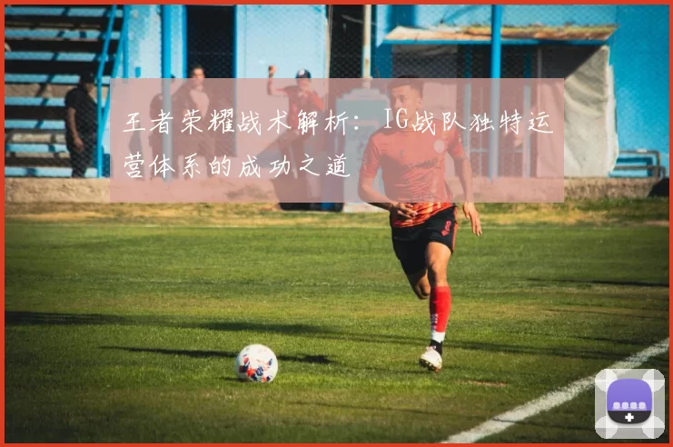 王者荣耀战术解析：IG战队独特运营体系的成功之道