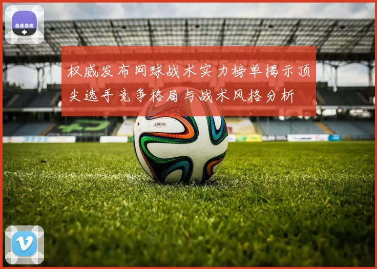 权威发布网球战术实力榜单揭示顶尖选手竞争格局与战术风格分析