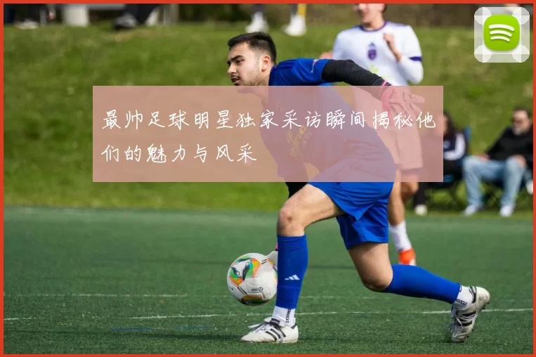 最帅足球明星独家采访瞬间揭秘他们的魅力与风采