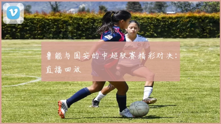 鲁能与国安的中超联赛精彩对决：直播回放