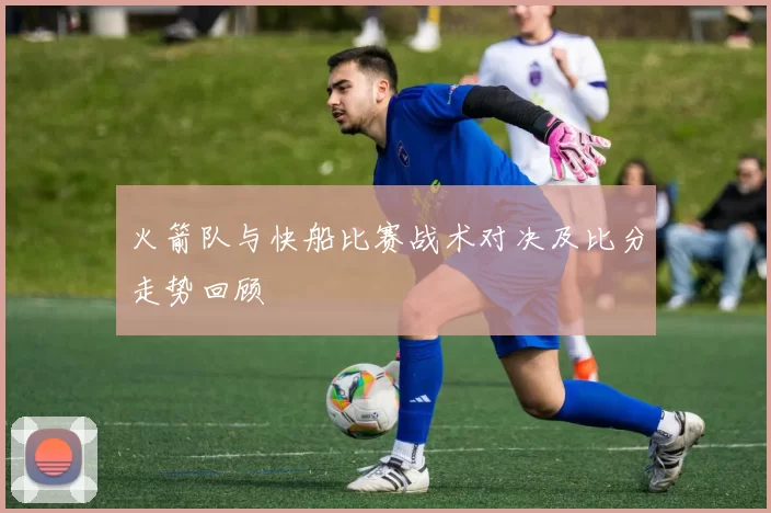 火箭队与快船比赛战术对决及比分走势回顾