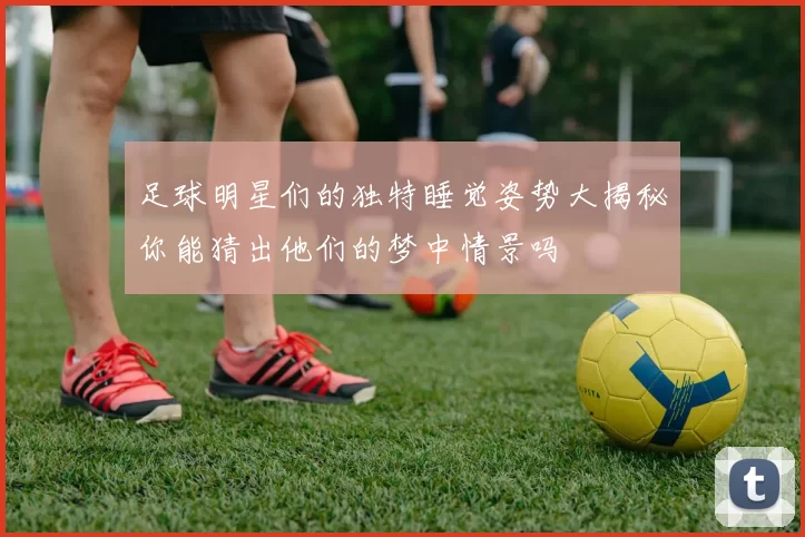 足球明星们的独特睡觉姿势大揭秘你能猜出他们的梦中情景吗