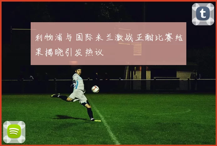 利物浦与国际米兰激战正酣比赛结果揭晓引发热议