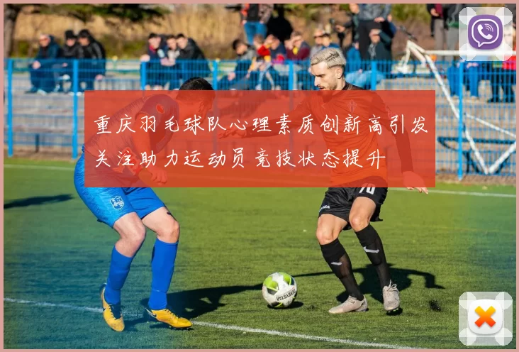 重庆羽毛球队心理素质创新高引发关注助力运动员竞技状态提升