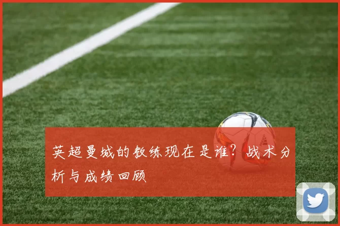 英超曼城的教练现在是谁？战术分析与成绩回顾