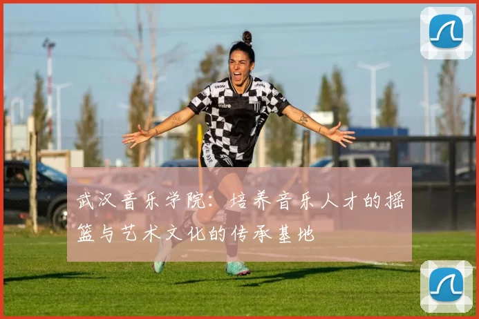 武汉音乐学院：培养音乐人才的摇篮与艺术文化的传承基地