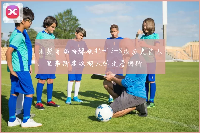东契奇场均爆砍45+12+8成历史首人，里弗斯建议湖人送走詹姆斯