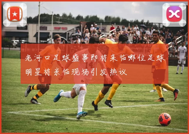 老河口足球盛事即将来临哪位足球明星将亲临现场引发热议