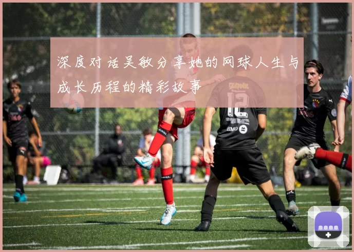 深度对话吴敏分享她的网球人生与成长历程的精彩故事