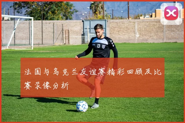 法国与乌克兰友谊赛精彩回顾及比赛录像分析