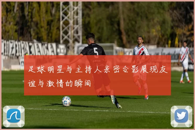 足球明星与主持人亲密合影展现友谊与激情的瞬间