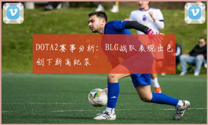 DOTA2赛事分析：BLG战队表现出色创下新高纪录