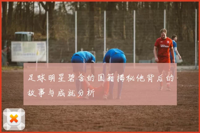 足球明星碧含的国籍揭秘他背后的故事与成就分析