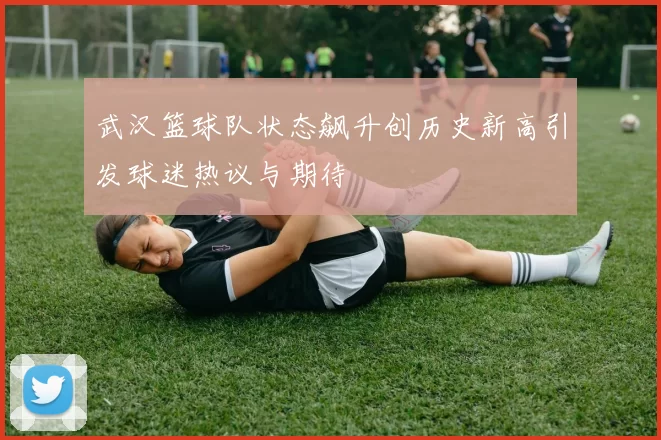 武汉篮球队状态飙升创历史新高引发球迷热议与期待