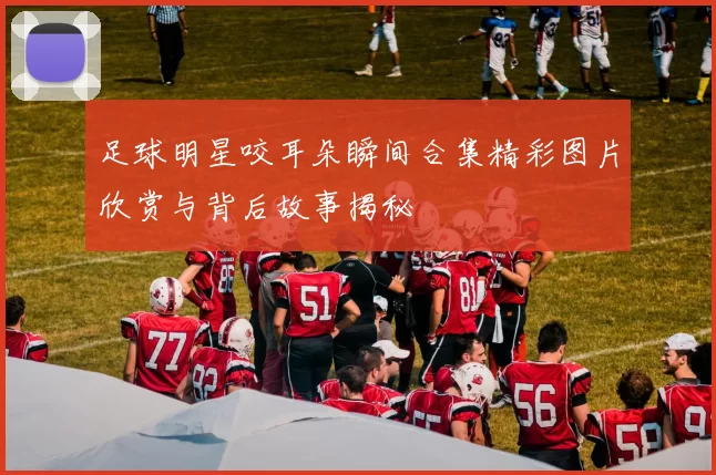 足球明星咬耳朵瞬间合集精彩图片欣赏与背后故事揭秘